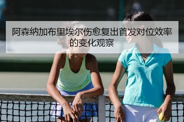 阿森纳加布里埃尔伤愈复出首发对位效率的变化观察